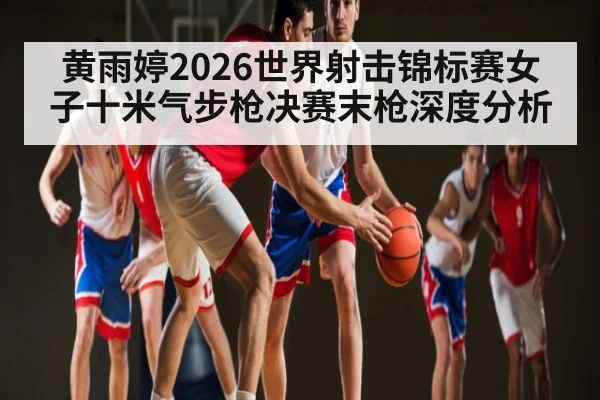 黄雨婷2026世界射击锦标赛女子十米气步枪决赛末枪深度分析